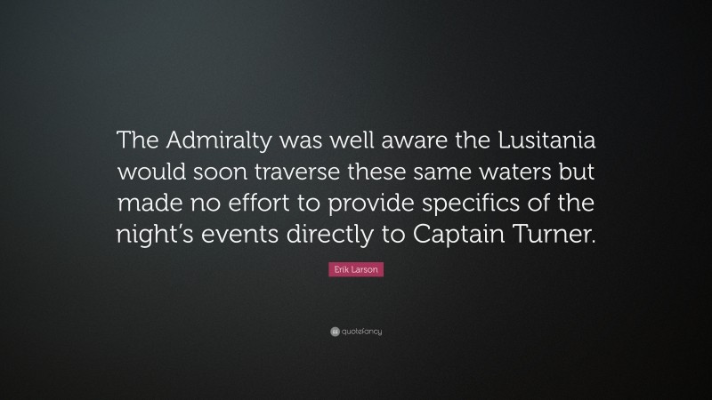 Erik Larson Quote: “The Admiralty was well aware the Lusitania would soon traverse these same waters but made no effort to provide specifics of the night’s events directly to Captain Turner.”