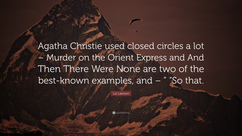 Liz Lawson Quote: “Agatha Christie used closed circles a lot – Murder on the Orient Express and And Then There Were None are two of the best-known examples, and – ” “So that.”