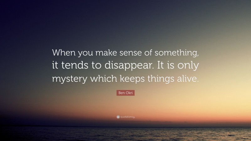 Ben Okri Quote: “When you make sense of something, it tends to disappear. It is only mystery which keeps things alive.”