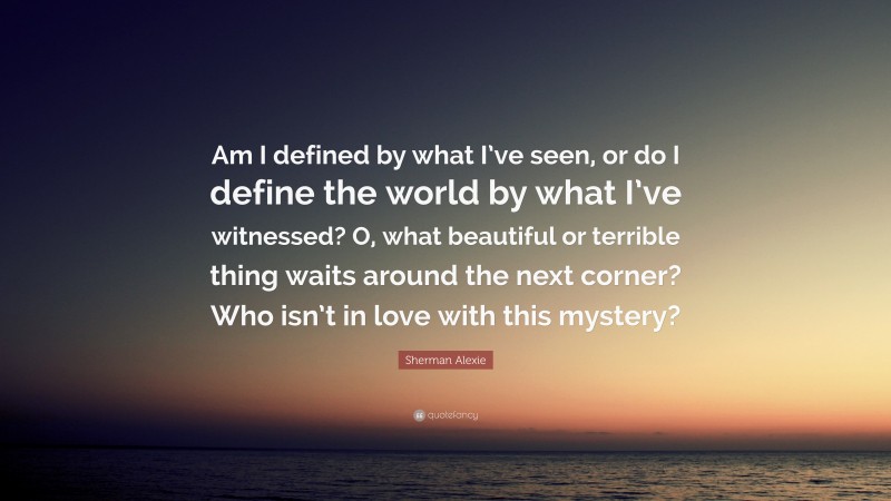 Sherman Alexie Quote: “Am I defined by what I’ve seen, or do I define the world by what I’ve witnessed? O, what beautiful or terrible thing waits around the next corner? Who isn’t in love with this mystery?”
