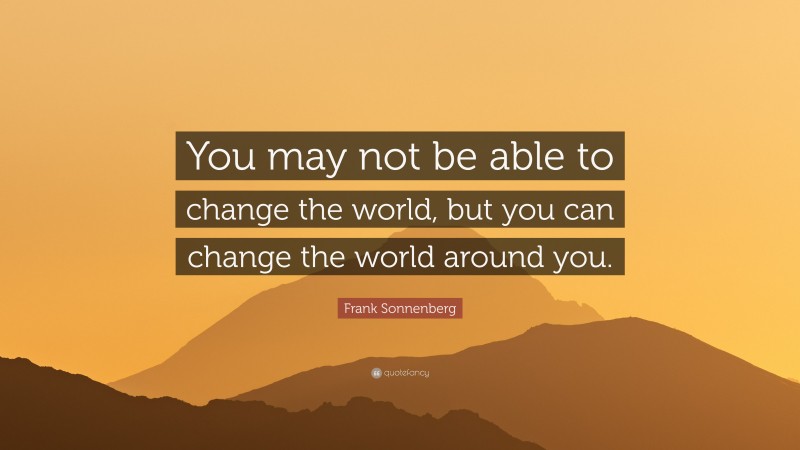 Frank Sonnenberg Quote: “You may not be able to change the world, but you can change the world around you.”