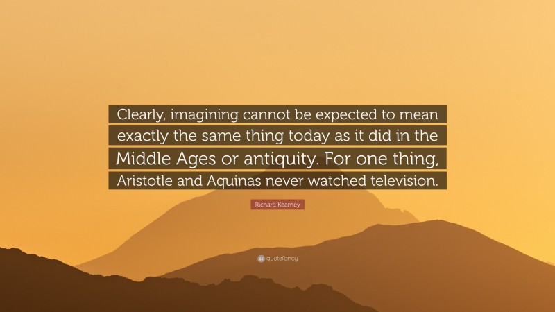 Richard Kearney Quote: “Clearly, imagining cannot be expected to mean exactly the same thing today as it did in the Middle Ages or antiquity. For one thing, Aristotle and Aquinas never watched television.”