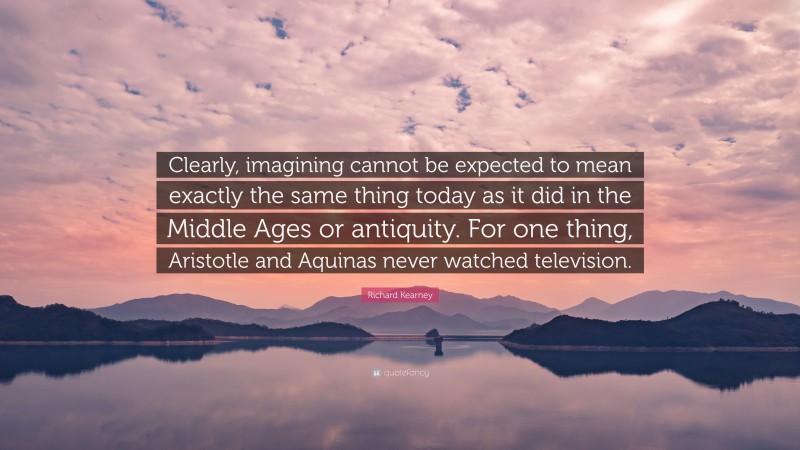 Richard Kearney Quote: “Clearly, imagining cannot be expected to mean exactly the same thing today as it did in the Middle Ages or antiquity. For one thing, Aristotle and Aquinas never watched television.”