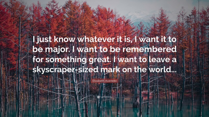 Elizabeth Acevedo Quote: “I just know whatever it is, I want it to be major. I want to be remembered for something great. I want to leave a skyscraper-sized mark on the world...”