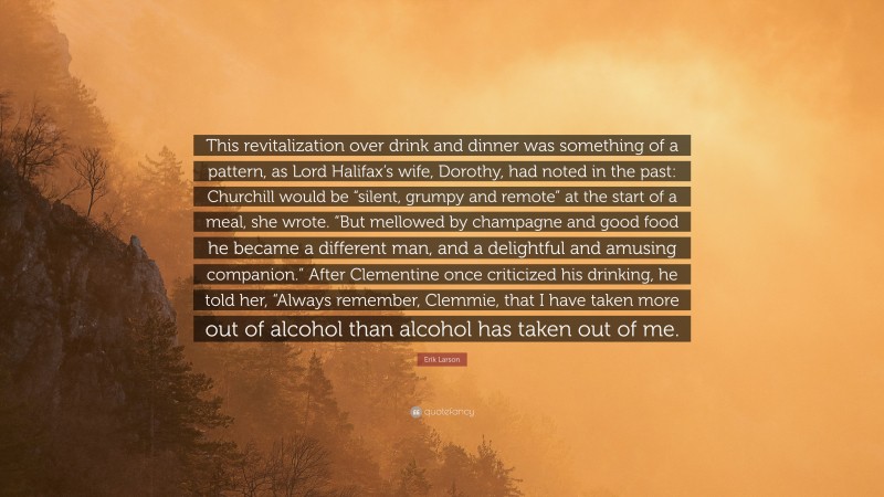 Erik Larson Quote: “This revitalization over drink and dinner was something of a pattern, as Lord Halifax’s wife, Dorothy, had noted in the past: Churchill would be “silent, grumpy and remote” at the start of a meal, she wrote. “But mellowed by champagne and good food he became a different man, and a delightful and amusing companion.” After Clementine once criticized his drinking, he told her, “Always remember, Clemmie, that I have taken more out of alcohol than alcohol has taken out of me.”