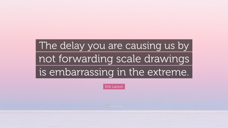 Erik Larson Quote: “The delay you are causing us by not forwarding scale drawings is embarrassing in the extreme.”