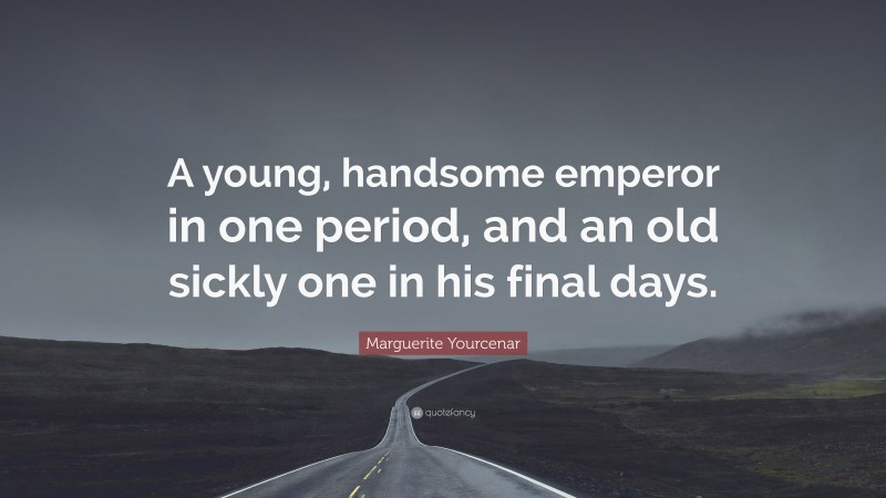 Marguerite Yourcenar Quote: “A young, handsome emperor in one period, and an old sickly one in his final days.”