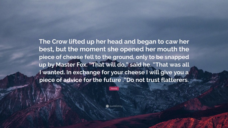 Aesop Quote: “The Crow lifted up her head and began to caw her best, but the moment she opened her mouth the piece of cheese fell to the ground, only to be snapped up by Master Fox. “That will do,” said he. “That was all I wanted. In exchange for your cheese I will give you a piece of advice for the future .“Do not trust flatterers.”