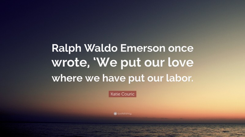 Katie Couric Quote: “Ralph Waldo Emerson once wrote, ‘We put our love where we have put our labor.”