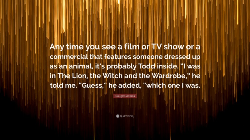 Douglas Adams Quote: “Any time you see a film or TV show or a commercial that features someone dressed up as an animal, it’s probably Todd inside. “I was in The Lion, the Witch and the Wardrobe,” he told me. “Guess,” he added, “which one I was.”
