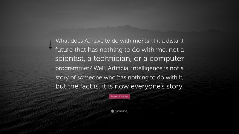Enamul Haque Quote: “What does AI have to do with me? Isn’t it a distant future that has nothing to do with me, not a scientist, a technician, or a computer programmer? Well, Artificial intelligence is not a story of someone who has nothing to do with it, but the fact is, it is now everyone’s story.”