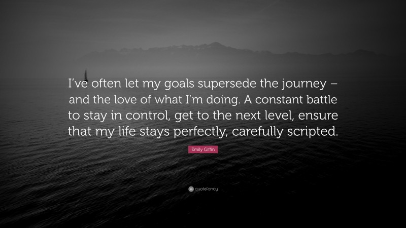 Emily Giffin Quote: “I’ve often let my goals supersede the journey – and the love of what I’m doing. A constant battle to stay in control, get to the next level, ensure that my life stays perfectly, carefully scripted.”