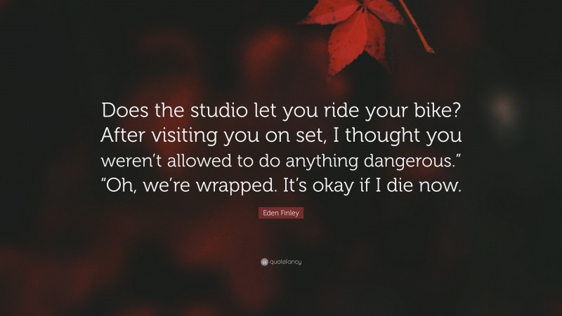 Eden Finley Quote: “Does the studio let you ride your bike? After visiting you on set, I thought you weren’t allowed to do anything dangerous.” “Oh, we’re wrapped. It’s okay if I die now.”