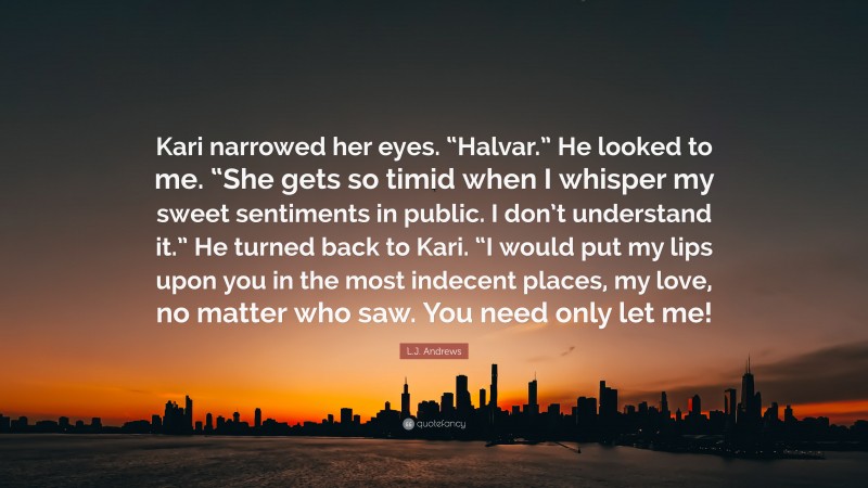 L.J. Andrews Quote: “Kari narrowed her eyes. “Halvar.” He looked to me. “She gets so timid when I whisper my sweet sentiments in public. I don’t understand it.” He turned back to Kari. “I would put my lips upon you in the most indecent places, my love, no matter who saw. You need only let me!”