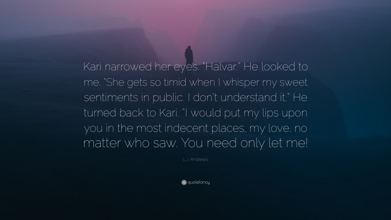 L.J. Andrews Quote: “Kari narrowed her eyes. “Halvar.” He looked to me. “She gets so timid when I whisper my sweet sentiments in public. I don’t understand it.” He turned back to Kari. “I would put my lips upon you in the most indecent places, my love, no matter who saw. You need only let me!”