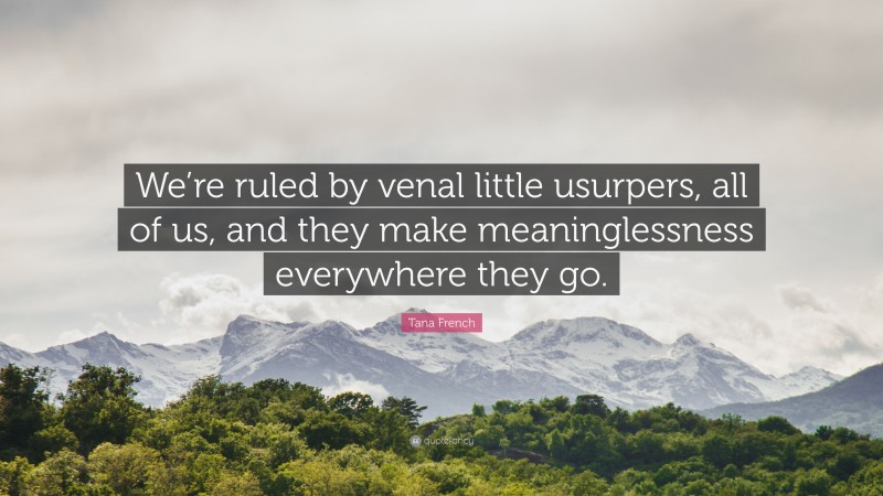 Tana French Quote: “We’re ruled by venal little usurpers, all of us, and they make meaninglessness everywhere they go.”