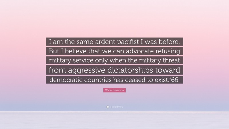 Walter Isaacson Quote: “I am the same ardent pacifist I was before. But I believe that we can advocate refusing military service only when the military threat from aggressive dictatorships toward democratic countries has ceased to exist.”66.”