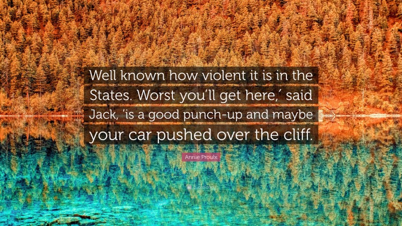 Annie Proulx Quote: “Well known how violent it is in the States. Worst you’ll get here,′ said Jack, ’is a good punch-up and maybe your car pushed over the cliff.”