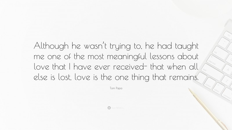 Tom Papa Quote: “Although he wasn’t trying to, he had taught me one of the most meaningful lessons about love that I have ever received- that when all else is lost, love is the one thing that remains.”