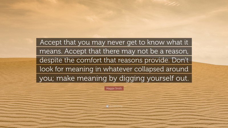 Maggie Smith Quote: “Accept that you may never get to know what it means. Accept that there may not be a reason, despite the comfort that reasons provide. Don’t look for meaning in whatever collapsed around you; make meaning by digging yourself out.”