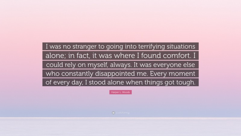 Harper L. Woods Quote: “I was no stranger to going into terrifying situations alone; in fact, it was where I found comfort. I could rely on myself, always. It was everyone else who constantly disappointed me. Every moment of every day, I stood alone when things got tough.”