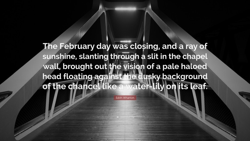 Edith Wharton Quote: “The February day was closing, and a ray of sunshine, slanting through a slit in the chapel wall, brought out the vision of a pale haloed head floating against the dusky background of the chancel like a water-lily on its leaf.”
