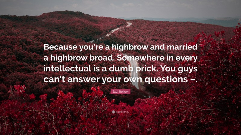 Saul Bellow Quote: “Because you’re a highbrow and married a highbrow broad. Somewhere in every intellectual is a dumb prick. You guys can’t answer your own questions –.”