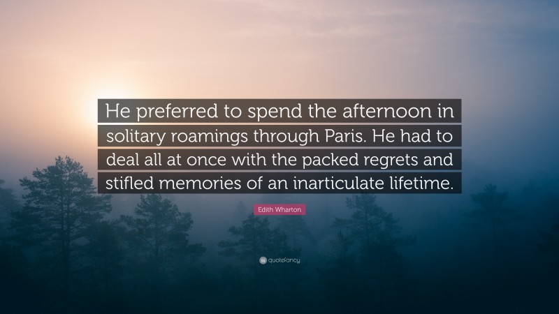 Edith Wharton Quote: “He preferred to spend the afternoon in solitary roamings through Paris. He had to deal all at once with the packed regrets and stifled memories of an inarticulate lifetime.”