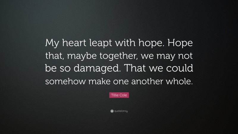 Tillie Cole Quote: “My heart leapt with hope. Hope that, maybe together, we may not be so damaged. That we could somehow make one another whole.”