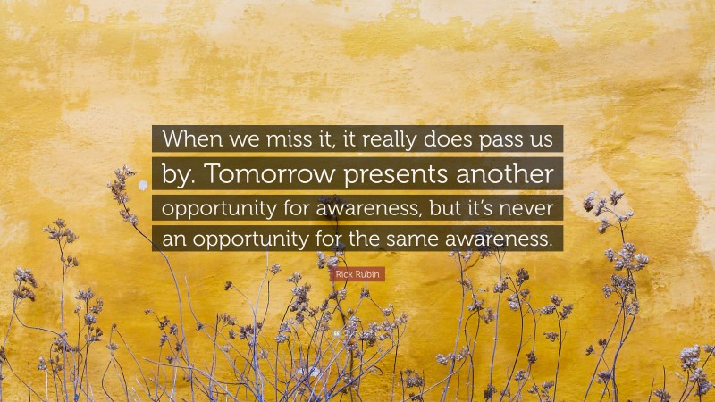 Rick Rubin Quote: “When we miss it, it really does pass us by. Tomorrow presents another opportunity for awareness, but it’s never an opportunity for the same awareness.”