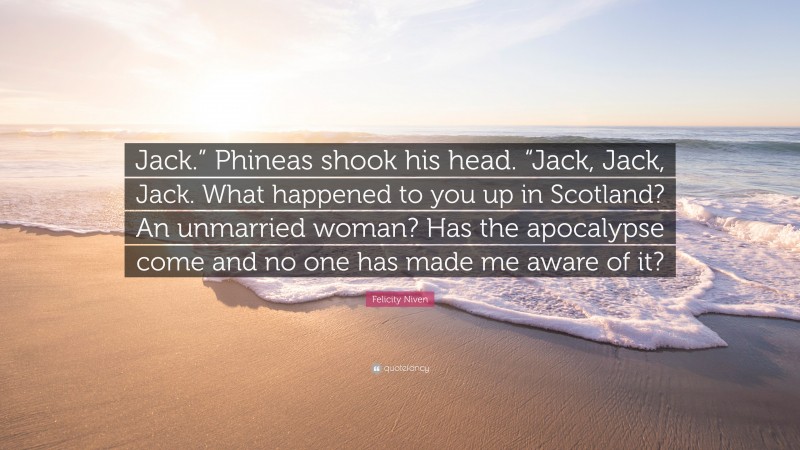 Felicity Niven Quote: “Jack.” Phineas shook his head. “Jack, Jack, Jack. What happened to you up in Scotland? An unmarried woman? Has the apocalypse come and no one has made me aware of it?”