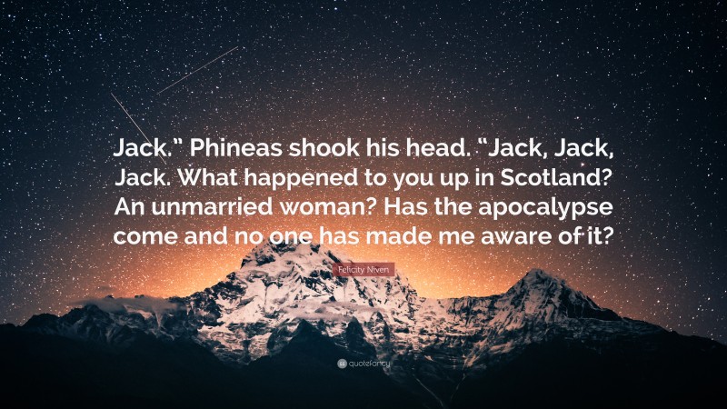 Felicity Niven Quote: “Jack.” Phineas shook his head. “Jack, Jack, Jack. What happened to you up in Scotland? An unmarried woman? Has the apocalypse come and no one has made me aware of it?”