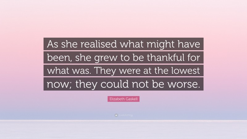 Elizabeth Gaskell Quote: “As she realised what might have been, she grew to be thankful for what was. They were at the lowest now; they could not be worse.”