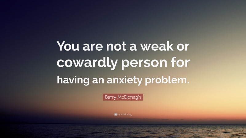 Barry McDonagh Quote: “You are not a weak or cowardly person for having an anxiety problem.”