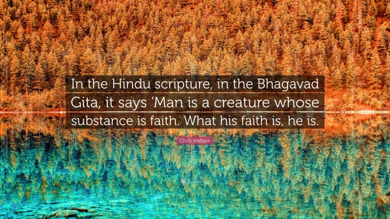 Chris Wallace Quote: “In the Hindu scripture, in the Bhagavad Gita, it says ‘Man is a creature whose substance is faith. What his faith is, he is.”