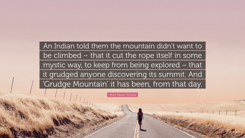 Albert Payson Terhune Quote: “An Indian told them the mountain didn’t want to be climbed – that it cut the rope itself in some mystic way, to keep from being explored – that it grudged anyone discovering its summit. And ‘Grudge Mountain’ it has been, from that day.”