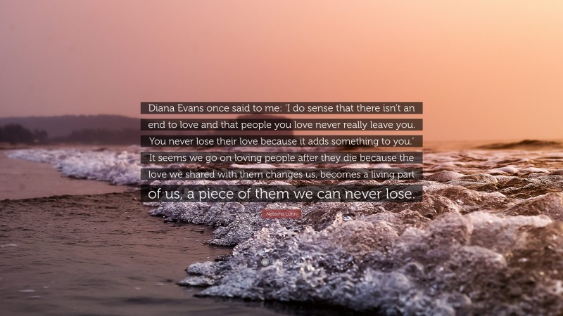 Natasha Lunn Quote: “Diana Evans once said to me: ‘I do sense that there isn’t an end to love and that people you love never really leave you. You never lose their love because it adds something to you.’ It seems we go on loving people after they die because the love we shared with them changes us, becomes a living part of us, a piece of them we can never lose.”