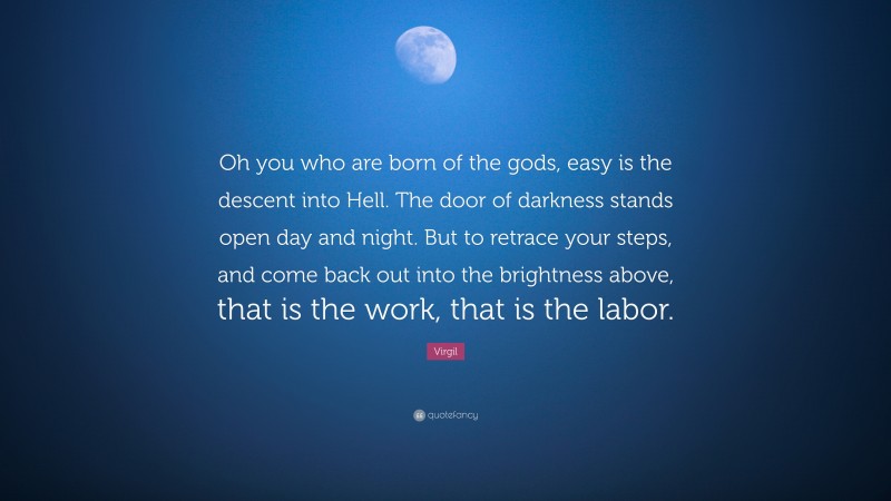 Virgil Quote: “Oh you who are born of the gods, easy is the descent into Hell. The door of darkness stands open day and night. But to retrace your steps, and come back out into the brightness above, that is the work, that is the labor.”