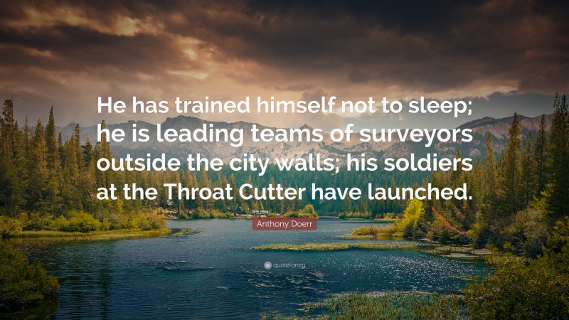 Anthony Doerr Quote: “He has trained himself not to sleep; he is leading teams of surveyors outside the city walls; his soldiers at the Throat Cutter have launched.”