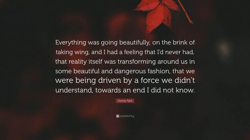 Donna Tartt Quote: “Everything was going beautifully, on the brink of taking wing, and I had a feeling that I’d never had, that reality itself was transforming around us in some beautiful and dangerous fashion, that we were being driven by a force we didn’t understand, towards an end I did not know.”