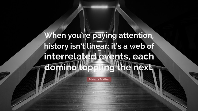 Adriana Mather Quote: “When you’re paying attention, history isn’t linear; it’s a web of interrelated events, each domino toppling the next.”
