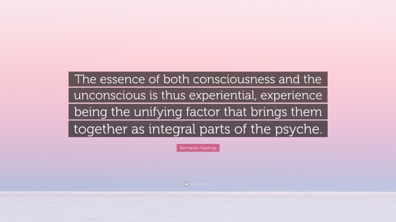 Bernardo Kastrup Quote: “The essence of both consciousness and the unconscious is thus experiential, experience being the unifying factor that brings them together as integral parts of the psyche.”