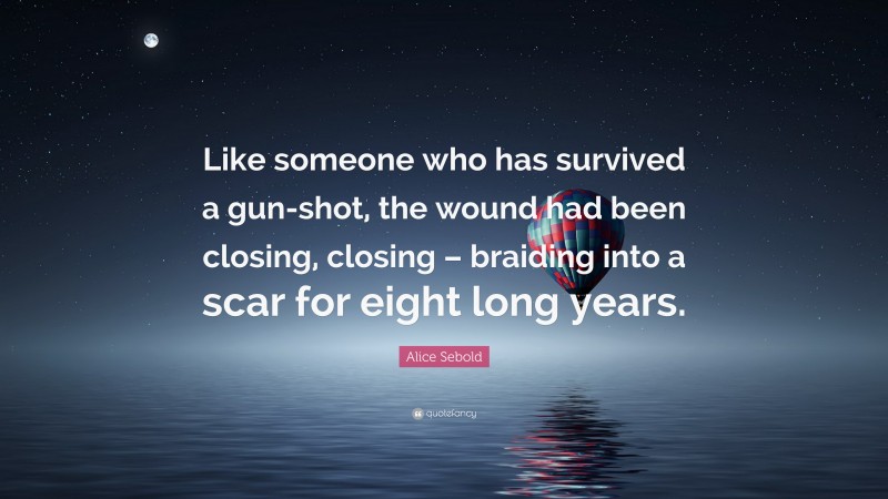 Alice Sebold Quote: “Like someone who has survived a gun-shot, the wound had been closing, closing – braiding into a scar for eight long years.”