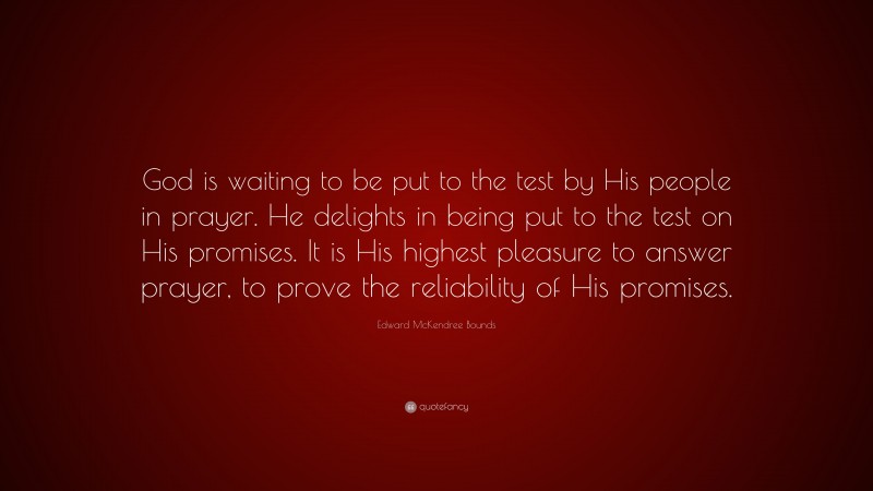 Edward McKendree Bounds Quote: “God is waiting to be put to the test by His people in prayer. He delights in being put to the test on His promises. It is His highest pleasure to answer prayer, to prove the reliability of His promises.”