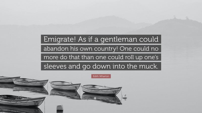 Edith Wharton Quote: “Emigrate! As if a gentleman could abandon his own country! One could no more do that than one could roll up one’s sleeves and go down into the muck.”
