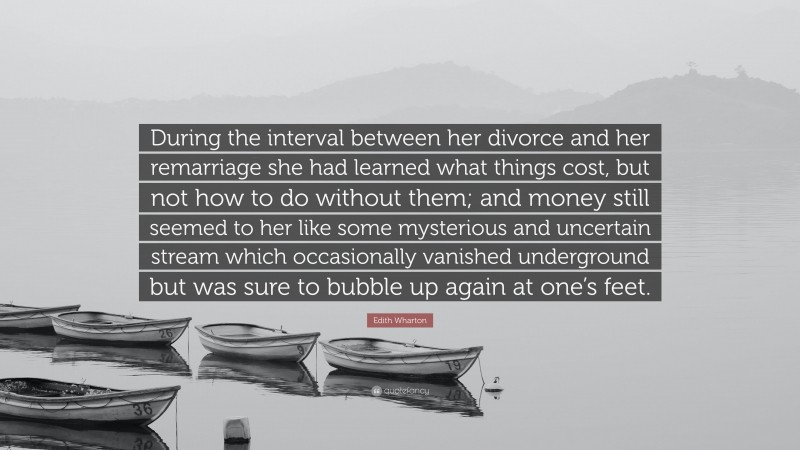 Edith Wharton Quote: “During the interval between her divorce and her remarriage she had learned what things cost, but not how to do without them; and money still seemed to her like some mysterious and uncertain stream which occasionally vanished underground but was sure to bubble up again at one’s feet.”