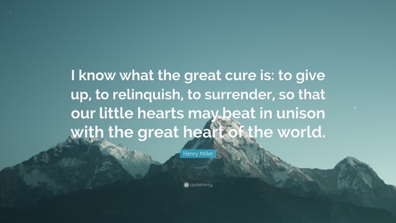 Henry Miller Quote: “I know what the great cure is: to give up, to relinquish, to surrender, so that our little hearts may beat in unison with the great heart of the world.”