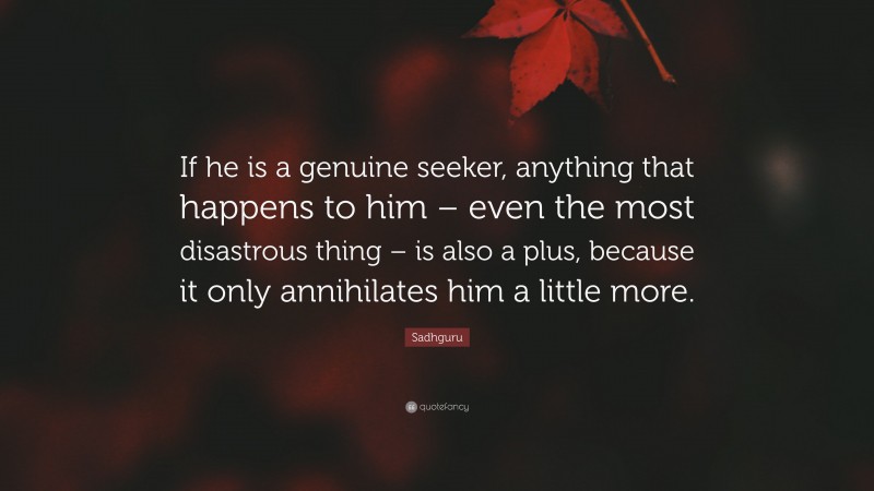 Sadhguru Quote: “If he is a genuine seeker, anything that happens to him – even the most disastrous thing – is also a plus, because it only annihilates him a little more.”