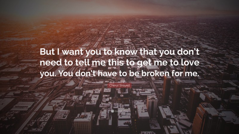 Cheryl Strayed Quote: “But I want you to know that you don’t need to tell me this to get me to love you. You don’t have to be broken for me.”