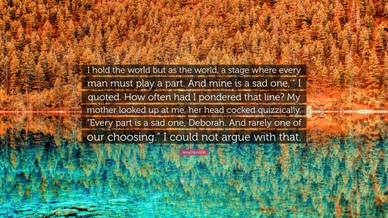 Amy Harmon Quote: “I hold the world but as the world, a stage where every man must play a part. And mine is a sad one,’” I quoted. How often had I pondered that line? My mother looked up at me, her head cocked quizzically. “Every part is a sad one, Deborah. And rarely one of our choosing.” I could not argue with that.”